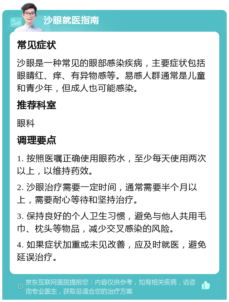 沙眼就医指南 常见症状 沙眼是一种常见的眼部感染疾病，主要症状包括眼睛红、痒、有异物感等。易感人群通常是儿童和青少年，但成人也可能感染。 推荐科室 眼科 调理要点 1. 按照医嘱正确使用眼药水，至少每天使用两次以上，以维持药效。 2. 沙眼治疗需要一定时间，通常需要半个月以上，需要耐心等待和坚持治疗。 3. 保持良好的个人卫生习惯，避免与他人共用毛巾、枕头等物品，减少交叉感染的风险。 4. 如果症状加重或未见改善，应及时就医，避免延误治疗。