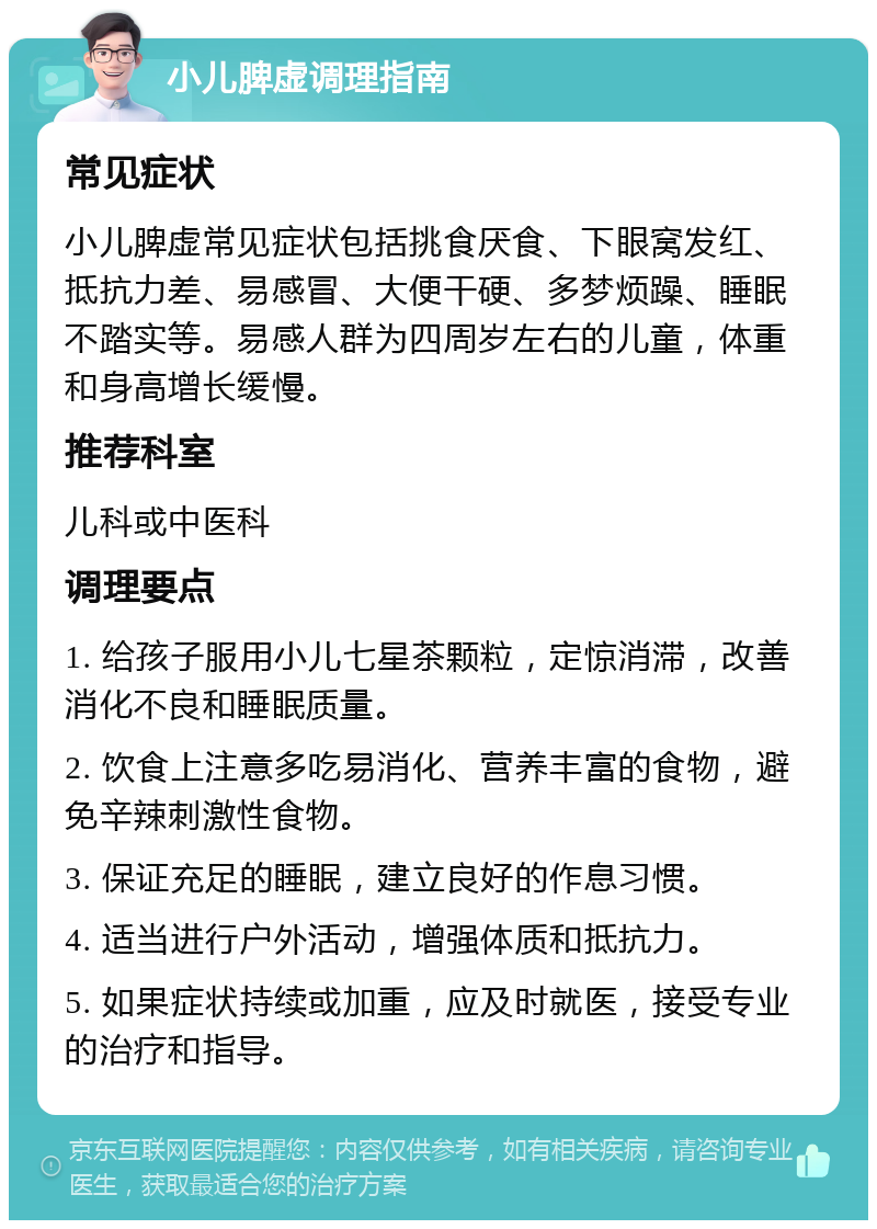 小儿脾虚调理指南 常见症状 小儿脾虚常见症状包括挑食厌食、下眼窝发红、抵抗力差、易感冒、大便干硬、多梦烦躁、睡眠不踏实等。易感人群为四周岁左右的儿童，体重和身高增长缓慢。 推荐科室 儿科或中医科 调理要点 1. 给孩子服用小儿七星茶颗粒，定惊消滞，改善消化不良和睡眠质量。 2. 饮食上注意多吃易消化、营养丰富的食物，避免辛辣刺激性食物。 3. 保证充足的睡眠，建立良好的作息习惯。 4. 适当进行户外活动，增强体质和抵抗力。 5. 如果症状持续或加重，应及时就医，接受专业的治疗和指导。