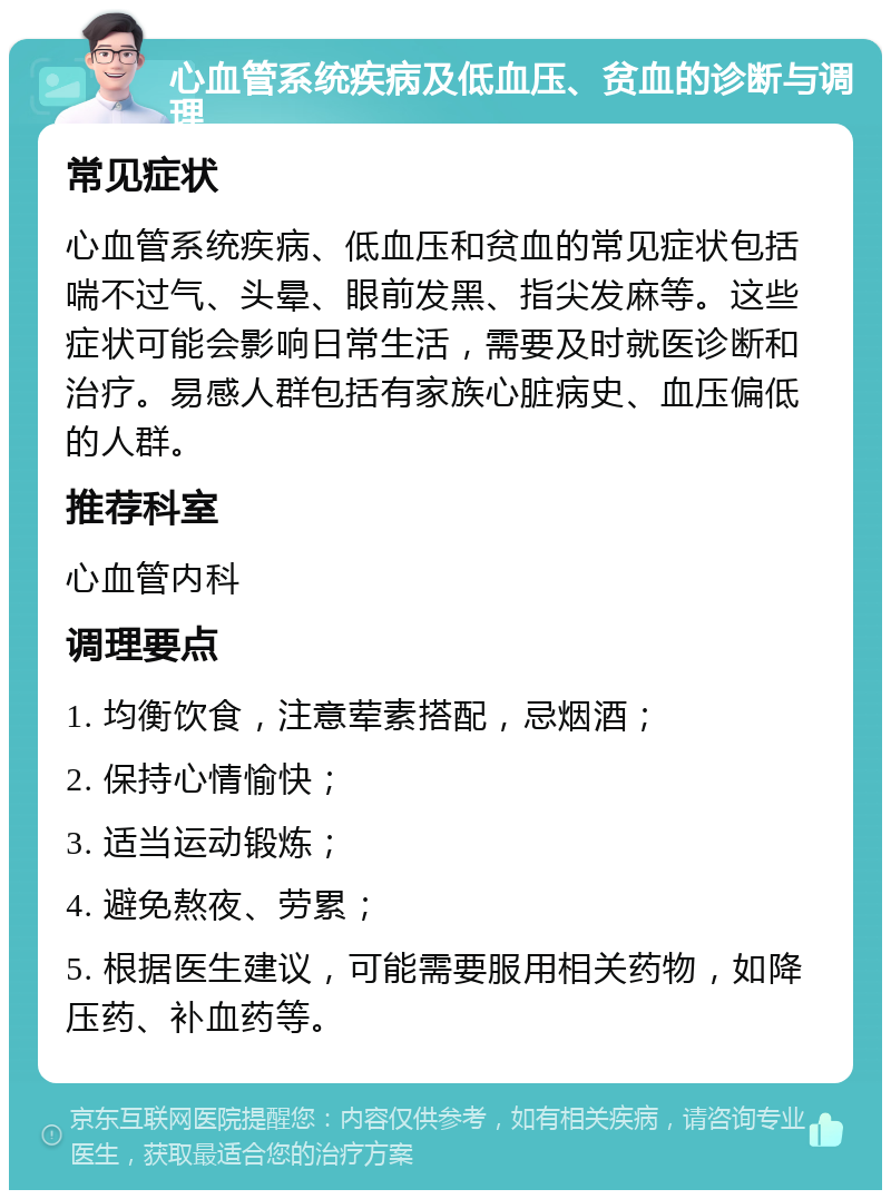 心血管系统疾病及低血压、贫血的诊断与调理 常见症状 心血管系统疾病、低血压和贫血的常见症状包括喘不过气、头晕、眼前发黑、指尖发麻等。这些症状可能会影响日常生活，需要及时就医诊断和治疗。易感人群包括有家族心脏病史、血压偏低的人群。 推荐科室 心血管内科 调理要点 1. 均衡饮食，注意荤素搭配，忌烟酒； 2. 保持心情愉快； 3. 适当运动锻炼； 4. 避免熬夜、劳累； 5. 根据医生建议，可能需要服用相关药物，如降压药、补血药等。