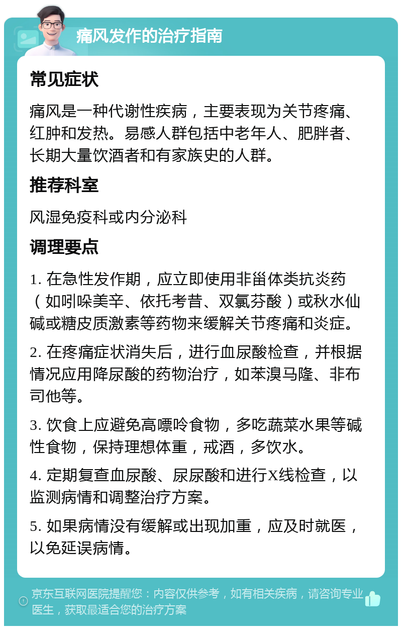 痛风发作的治疗指南 常见症状 痛风是一种代谢性疾病，主要表现为关节疼痛、红肿和发热。易感人群包括中老年人、肥胖者、长期大量饮酒者和有家族史的人群。 推荐科室 风湿免疫科或内分泌科 调理要点 1. 在急性发作期，应立即使用非甾体类抗炎药（如吲哚美辛、依托考昔、双氯芬酸）或秋水仙碱或糖皮质激素等药物来缓解关节疼痛和炎症。 2. 在疼痛症状消失后，进行血尿酸检查，并根据情况应用降尿酸的药物治疗，如苯溴马隆、非布司他等。 3. 饮食上应避免高嘌呤食物，多吃蔬菜水果等碱性食物，保持理想体重，戒酒，多饮水。 4. 定期复查血尿酸、尿尿酸和进行X线检查，以监测病情和调整治疗方案。 5. 如果病情没有缓解或出现加重，应及时就医，以免延误病情。