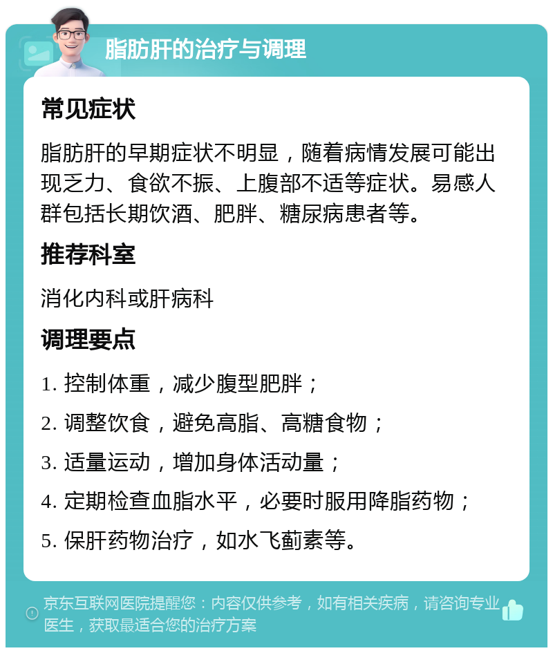 脂肪肝的治疗与调理 常见症状 脂肪肝的早期症状不明显，随着病情发展可能出现乏力、食欲不振、上腹部不适等症状。易感人群包括长期饮酒、肥胖、糖尿病患者等。 推荐科室 消化内科或肝病科 调理要点 1. 控制体重，减少腹型肥胖； 2. 调整饮食，避免高脂、高糖食物； 3. 适量运动，增加身体活动量； 4. 定期检查血脂水平，必要时服用降脂药物； 5. 保肝药物治疗，如水飞蓟素等。