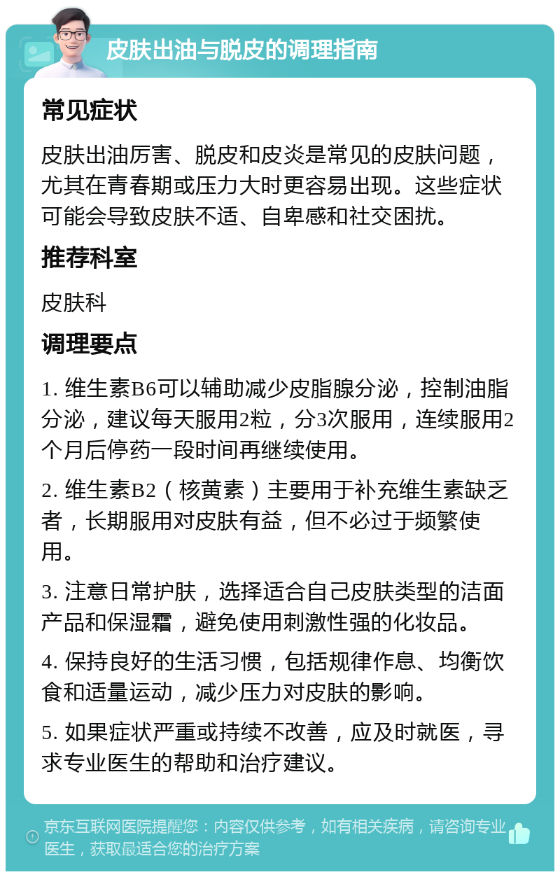 皮肤出油与脱皮的调理指南 常见症状 皮肤出油厉害、脱皮和皮炎是常见的皮肤问题，尤其在青春期或压力大时更容易出现。这些症状可能会导致皮肤不适、自卑感和社交困扰。 推荐科室 皮肤科 调理要点 1. 维生素B6可以辅助减少皮脂腺分泌，控制油脂分泌，建议每天服用2粒，分3次服用，连续服用2个月后停药一段时间再继续使用。 2. 维生素B2（核黄素）主要用于补充维生素缺乏者，长期服用对皮肤有益，但不必过于频繁使用。 3. 注意日常护肤，选择适合自己皮肤类型的洁面产品和保湿霜，避免使用刺激性强的化妆品。 4. 保持良好的生活习惯，包括规律作息、均衡饮食和适量运动，减少压力对皮肤的影响。 5. 如果症状严重或持续不改善，应及时就医，寻求专业医生的帮助和治疗建议。