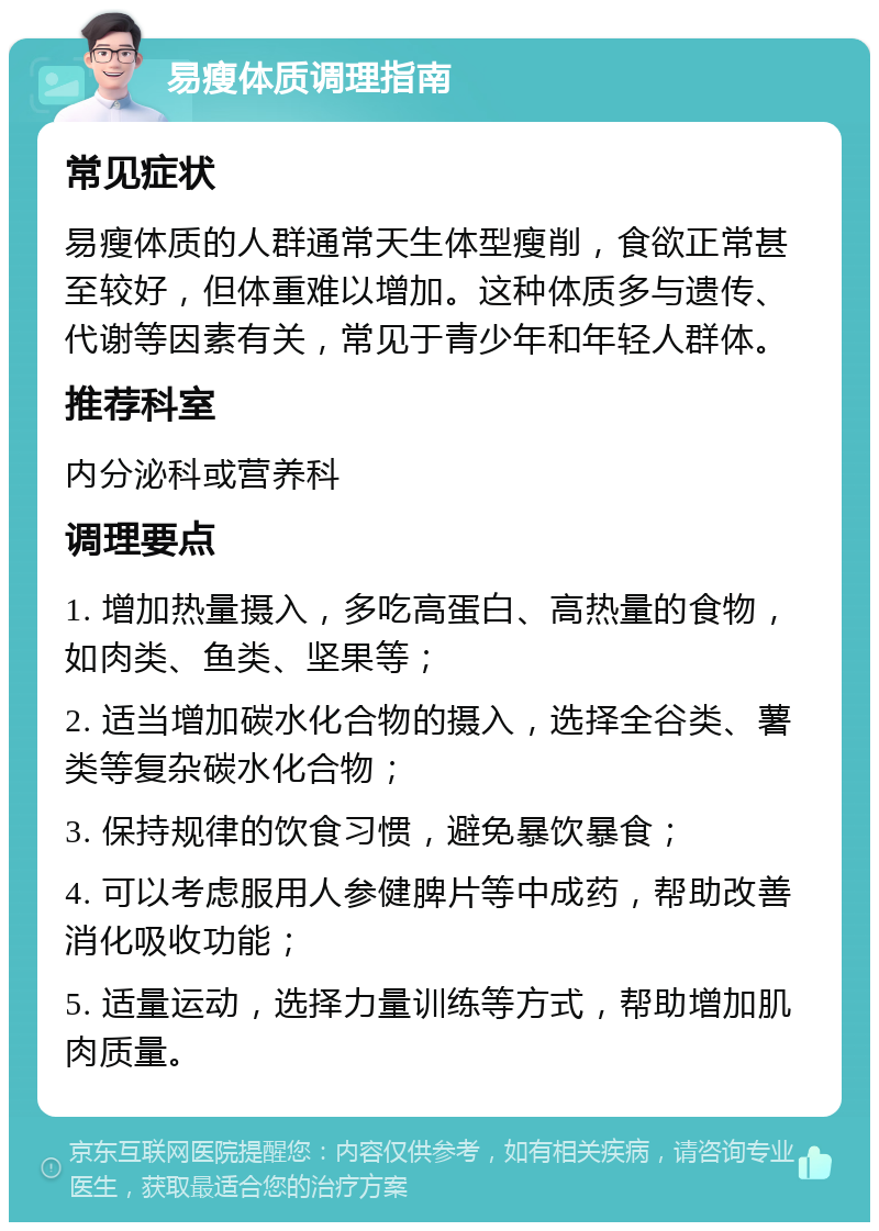 易瘦体质调理指南 常见症状 易瘦体质的人群通常天生体型瘦削，食欲正常甚至较好，但体重难以增加。这种体质多与遗传、代谢等因素有关，常见于青少年和年轻人群体。 推荐科室 内分泌科或营养科 调理要点 1. 增加热量摄入，多吃高蛋白、高热量的食物，如肉类、鱼类、坚果等； 2. 适当增加碳水化合物的摄入，选择全谷类、薯类等复杂碳水化合物； 3. 保持规律的饮食习惯，避免暴饮暴食； 4. 可以考虑服用人参健脾片等中成药，帮助改善消化吸收功能； 5. 适量运动，选择力量训练等方式，帮助增加肌肉质量。