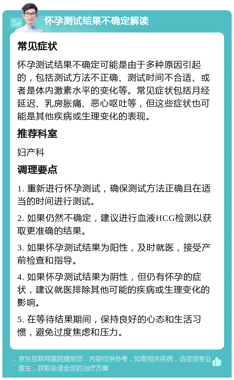 怀孕测试结果不确定解读 常见症状 怀孕测试结果不确定可能是由于多种原因引起的，包括测试方法不正确、测试时间不合适、或者是体内激素水平的变化等。常见症状包括月经延迟、乳房胀痛、恶心呕吐等，但这些症状也可能是其他疾病或生理变化的表现。 推荐科室 妇产科 调理要点 1. 重新进行怀孕测试，确保测试方法正确且在适当的时间进行测试。 2. 如果仍然不确定，建议进行血液HCG检测以获取更准确的结果。 3. 如果怀孕测试结果为阳性，及时就医，接受产前检查和指导。 4. 如果怀孕测试结果为阴性，但仍有怀孕的症状，建议就医排除其他可能的疾病或生理变化的影响。 5. 在等待结果期间，保持良好的心态和生活习惯，避免过度焦虑和压力。