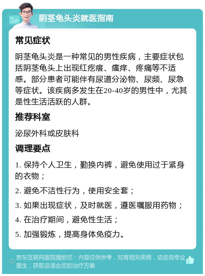 阴茎龟头炎就医指南 常见症状 阴茎龟头炎是一种常见的男性疾病，主要症状包括阴茎龟头上出现红疙瘩、瘙痒、疼痛等不适感。部分患者可能伴有尿道分泌物、尿频、尿急等症状。该疾病多发生在20-40岁的男性中，尤其是性生活活跃的人群。 推荐科室 泌尿外科或皮肤科 调理要点 1. 保持个人卫生，勤换内裤，避免使用过于紧身的衣物； 2. 避免不洁性行为，使用安全套； 3. 如果出现症状，及时就医，遵医嘱服用药物； 4. 在治疗期间，避免性生活； 5. 加强锻炼，提高身体免疫力。