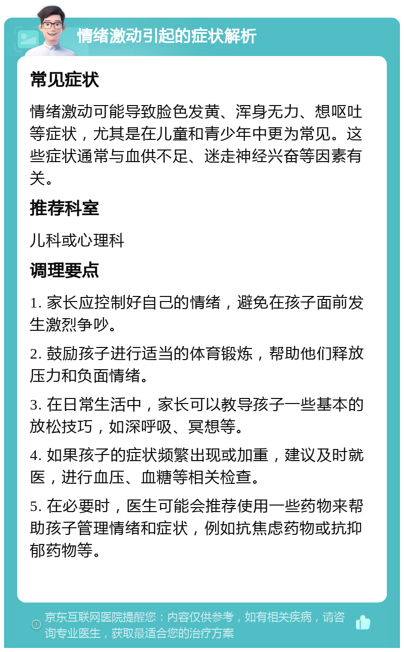 情绪激动引起的症状解析 常见症状 情绪激动可能导致脸色发黄、浑身无力、想呕吐等症状，尤其是在儿童和青少年中更为常见。这些症状通常与血供不足、迷走神经兴奋等因素有关。 推荐科室 儿科或心理科 调理要点 1. 家长应控制好自己的情绪，避免在孩子面前发生激烈争吵。 2. 鼓励孩子进行适当的体育锻炼，帮助他们释放压力和负面情绪。 3. 在日常生活中，家长可以教导孩子一些基本的放松技巧，如深呼吸、冥想等。 4. 如果孩子的症状频繁出现或加重，建议及时就医，进行血压、血糖等相关检查。 5. 在必要时，医生可能会推荐使用一些药物来帮助孩子管理情绪和症状，例如抗焦虑药物或抗抑郁药物等。