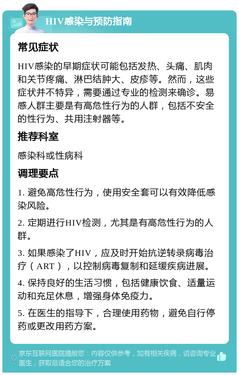 HIV感染与预防指南 常见症状 HIV感染的早期症状可能包括发热、头痛、肌肉和关节疼痛、淋巴结肿大、皮疹等。然而，这些症状并不特异，需要通过专业的检测来确诊。易感人群主要是有高危性行为的人群，包括不安全的性行为、共用注射器等。 推荐科室 感染科或性病科 调理要点 1. 避免高危性行为，使用安全套可以有效降低感染风险。 2. 定期进行HIV检测，尤其是有高危性行为的人群。 3. 如果感染了HIV，应及时开始抗逆转录病毒治疗（ART），以控制病毒复制和延缓疾病进展。 4. 保持良好的生活习惯，包括健康饮食、适量运动和充足休息，增强身体免疫力。 5. 在医生的指导下，合理使用药物，避免自行停药或更改用药方案。