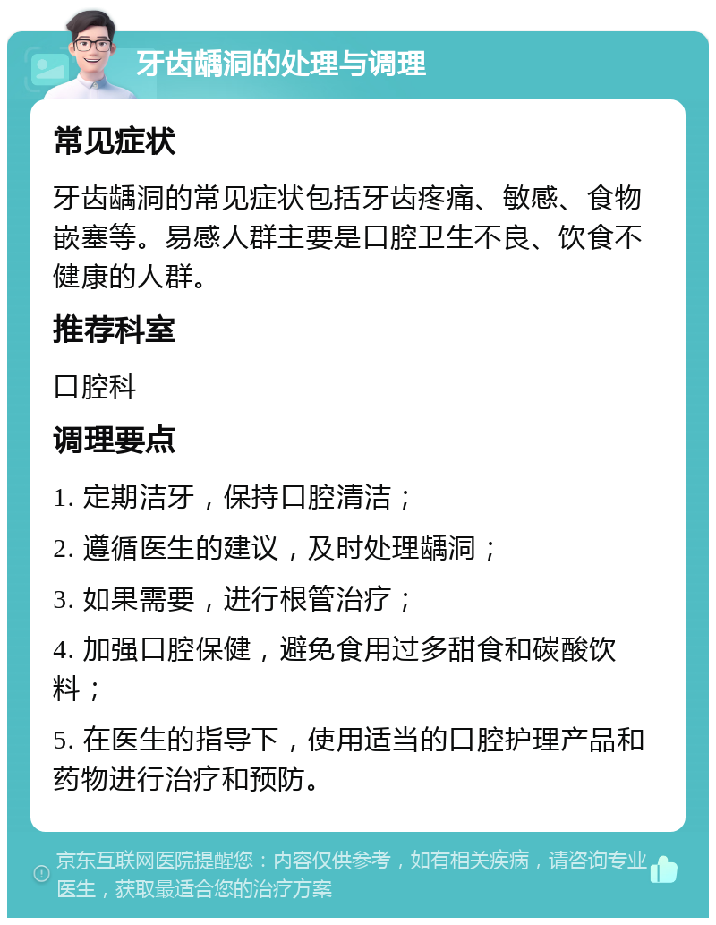 牙齿龋洞的处理与调理 常见症状 牙齿龋洞的常见症状包括牙齿疼痛、敏感、食物嵌塞等。易感人群主要是口腔卫生不良、饮食不健康的人群。 推荐科室 口腔科 调理要点 1. 定期洁牙，保持口腔清洁； 2. 遵循医生的建议，及时处理龋洞； 3. 如果需要，进行根管治疗； 4. 加强口腔保健，避免食用过多甜食和碳酸饮料； 5. 在医生的指导下，使用适当的口腔护理产品和药物进行治疗和预防。