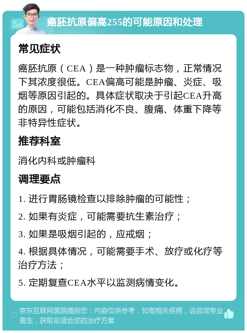 癌胚抗原偏高255的可能原因和处理 常见症状 癌胚抗原（CEA）是一种肿瘤标志物，正常情况下其浓度很低。CEA偏高可能是肿瘤、炎症、吸烟等原因引起的。具体症状取决于引起CEA升高的原因，可能包括消化不良、腹痛、体重下降等非特异性症状。 推荐科室 消化内科或肿瘤科 调理要点 1. 进行胃肠镜检查以排除肿瘤的可能性； 2. 如果有炎症，可能需要抗生素治疗； 3. 如果是吸烟引起的，应戒烟； 4. 根据具体情况，可能需要手术、放疗或化疗等治疗方法； 5. 定期复查CEA水平以监测病情变化。