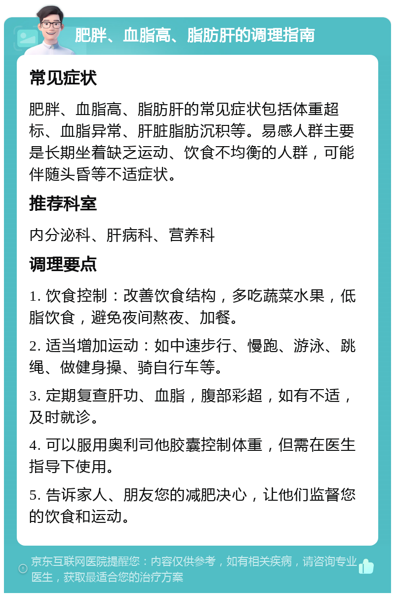 肥胖、血脂高、脂肪肝的调理指南 常见症状 肥胖、血脂高、脂肪肝的常见症状包括体重超标、血脂异常、肝脏脂肪沉积等。易感人群主要是长期坐着缺乏运动、饮食不均衡的人群，可能伴随头昏等不适症状。 推荐科室 内分泌科、肝病科、营养科 调理要点 1. 饮食控制：改善饮食结构，多吃蔬菜水果，低脂饮食，避免夜间熬夜、加餐。 2. 适当增加运动：如中速步行、慢跑、游泳、跳绳、做健身操、骑自行车等。 3. 定期复查肝功、血脂，腹部彩超，如有不适，及时就诊。 4. 可以服用奥利司他胶囊控制体重，但需在医生指导下使用。 5. 告诉家人、朋友您的减肥决心，让他们监督您的饮食和运动。