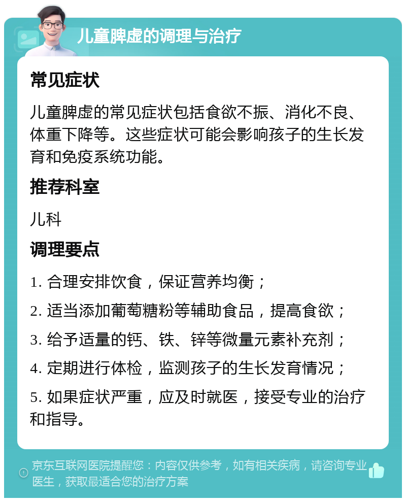 儿童脾虚的调理与治疗 常见症状 儿童脾虚的常见症状包括食欲不振、消化不良、体重下降等。这些症状可能会影响孩子的生长发育和免疫系统功能。 推荐科室 儿科 调理要点 1. 合理安排饮食，保证营养均衡； 2. 适当添加葡萄糖粉等辅助食品，提高食欲； 3. 给予适量的钙、铁、锌等微量元素补充剂； 4. 定期进行体检，监测孩子的生长发育情况； 5. 如果症状严重，应及时就医，接受专业的治疗和指导。