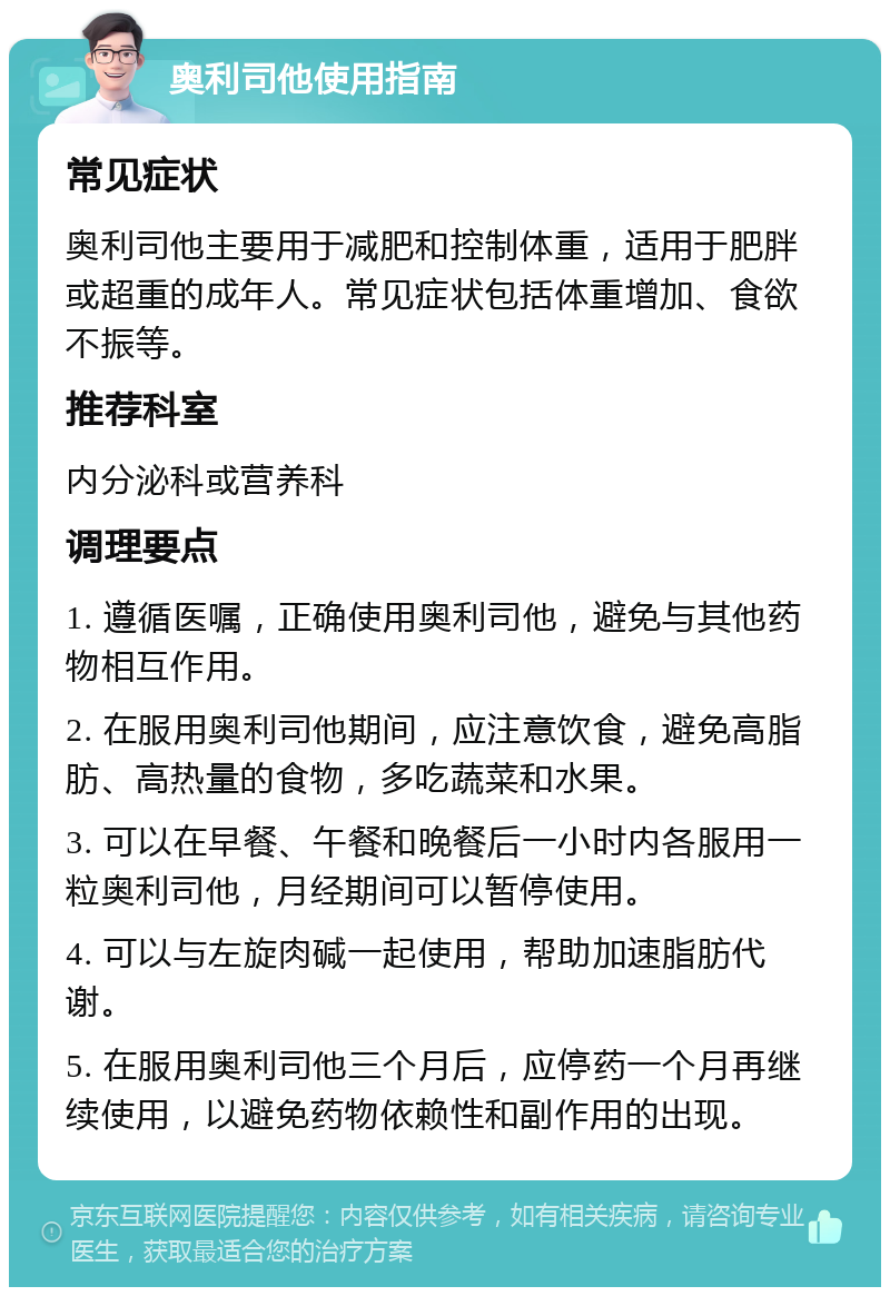 奥利司他使用指南 常见症状 奥利司他主要用于减肥和控制体重，适用于肥胖或超重的成年人。常见症状包括体重增加、食欲不振等。 推荐科室 内分泌科或营养科 调理要点 1. 遵循医嘱，正确使用奥利司他，避免与其他药物相互作用。 2. 在服用奥利司他期间，应注意饮食，避免高脂肪、高热量的食物，多吃蔬菜和水果。 3. 可以在早餐、午餐和晚餐后一小时内各服用一粒奥利司他，月经期间可以暂停使用。 4. 可以与左旋肉碱一起使用，帮助加速脂肪代谢。 5. 在服用奥利司他三个月后，应停药一个月再继续使用，以避免药物依赖性和副作用的出现。