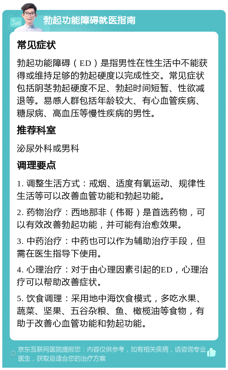 勃起功能障碍就医指南 常见症状 勃起功能障碍（ED）是指男性在性生活中不能获得或维持足够的勃起硬度以完成性交。常见症状包括阴茎勃起硬度不足、勃起时间短暂、性欲减退等。易感人群包括年龄较大、有心血管疾病、糖尿病、高血压等慢性疾病的男性。 推荐科室 泌尿外科或男科 调理要点 1. 调整生活方式：戒烟、适度有氧运动、规律性生活等可以改善血管功能和勃起功能。 2. 药物治疗：西地那非（伟哥）是首选药物，可以有效改善勃起功能，并可能有治愈效果。 3. 中药治疗：中药也可以作为辅助治疗手段，但需在医生指导下使用。 4. 心理治疗：对于由心理因素引起的ED，心理治疗可以帮助改善症状。 5. 饮食调理：采用地中海饮食模式，多吃水果、蔬菜、坚果、五谷杂粮、鱼、橄榄油等食物，有助于改善心血管功能和勃起功能。