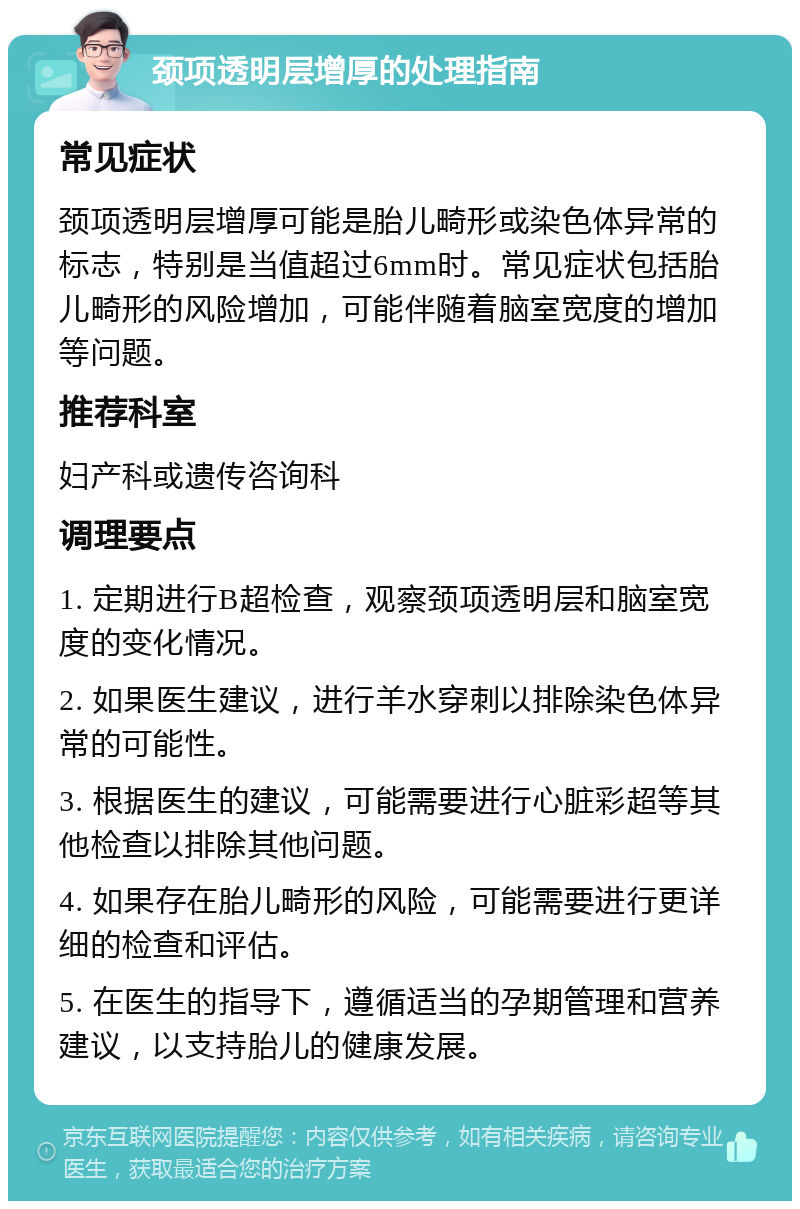 颈项透明层增厚的处理指南 常见症状 颈项透明层增厚可能是胎儿畸形或染色体异常的标志，特别是当值超过6mm时。常见症状包括胎儿畸形的风险增加，可能伴随着脑室宽度的增加等问题。 推荐科室 妇产科或遗传咨询科 调理要点 1. 定期进行B超检查，观察颈项透明层和脑室宽度的变化情况。 2. 如果医生建议，进行羊水穿刺以排除染色体异常的可能性。 3. 根据医生的建议，可能需要进行心脏彩超等其他检查以排除其他问题。 4. 如果存在胎儿畸形的风险，可能需要进行更详细的检查和评估。 5. 在医生的指导下，遵循适当的孕期管理和营养建议，以支持胎儿的健康发展。