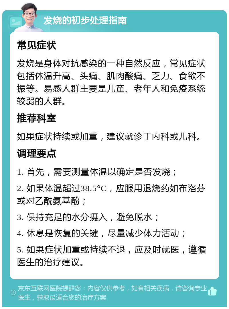 发烧的初步处理指南 常见症状 发烧是身体对抗感染的一种自然反应，常见症状包括体温升高、头痛、肌肉酸痛、乏力、食欲不振等。易感人群主要是儿童、老年人和免疫系统较弱的人群。 推荐科室 如果症状持续或加重，建议就诊于内科或儿科。 调理要点 1. 首先，需要测量体温以确定是否发烧； 2. 如果体温超过38.5°C，应服用退烧药如布洛芬或对乙酰氨基酚； 3. 保持充足的水分摄入，避免脱水； 4. 休息是恢复的关键，尽量减少体力活动； 5. 如果症状加重或持续不退，应及时就医，遵循医生的治疗建议。