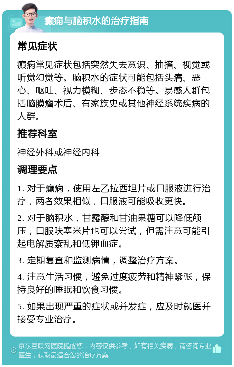 癫痫与脑积水的治疗指南 常见症状 癫痫常见症状包括突然失去意识、抽搐、视觉或听觉幻觉等。脑积水的症状可能包括头痛、恶心、呕吐、视力模糊、步态不稳等。易感人群包括脑膜瘤术后、有家族史或其他神经系统疾病的人群。 推荐科室 神经外科或神经内科 调理要点 1. 对于癫痫，使用左乙拉西坦片或口服液进行治疗，两者效果相似，口服液可能吸收更快。 2. 对于脑积水，甘露醇和甘油果糖可以降低颅压，口服呋塞米片也可以尝试，但需注意可能引起电解质紊乱和低钾血症。 3. 定期复查和监测病情，调整治疗方案。 4. 注意生活习惯，避免过度疲劳和精神紧张，保持良好的睡眠和饮食习惯。 5. 如果出现严重的症状或并发症，应及时就医并接受专业治疗。