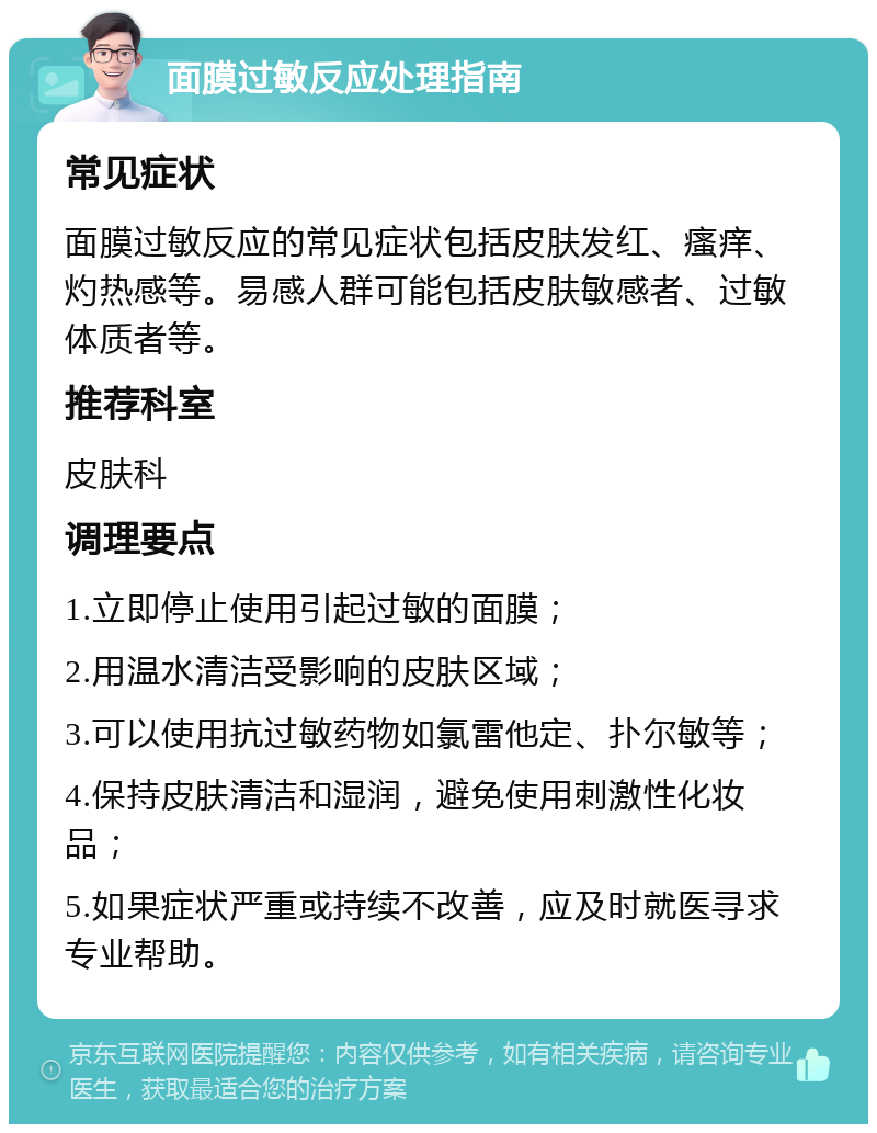 面膜过敏反应处理指南 常见症状 面膜过敏反应的常见症状包括皮肤发红、瘙痒、灼热感等。易感人群可能包括皮肤敏感者、过敏体质者等。 推荐科室 皮肤科 调理要点 1.立即停止使用引起过敏的面膜； 2.用温水清洁受影响的皮肤区域； 3.可以使用抗过敏药物如氯雷他定、扑尔敏等； 4.保持皮肤清洁和湿润，避免使用刺激性化妆品； 5.如果症状严重或持续不改善，应及时就医寻求专业帮助。