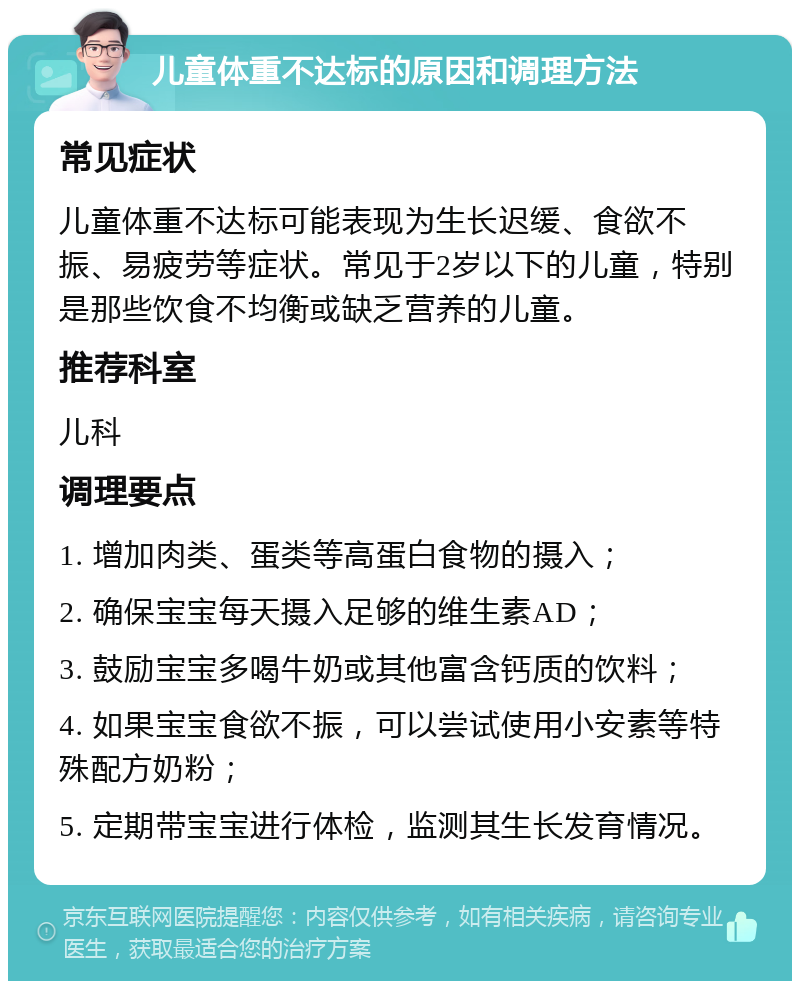 儿童体重不达标的原因和调理方法 常见症状 儿童体重不达标可能表现为生长迟缓、食欲不振、易疲劳等症状。常见于2岁以下的儿童，特别是那些饮食不均衡或缺乏营养的儿童。 推荐科室 儿科 调理要点 1. 增加肉类、蛋类等高蛋白食物的摄入； 2. 确保宝宝每天摄入足够的维生素AD； 3. 鼓励宝宝多喝牛奶或其他富含钙质的饮料； 4. 如果宝宝食欲不振，可以尝试使用小安素等特殊配方奶粉； 5. 定期带宝宝进行体检，监测其生长发育情况。