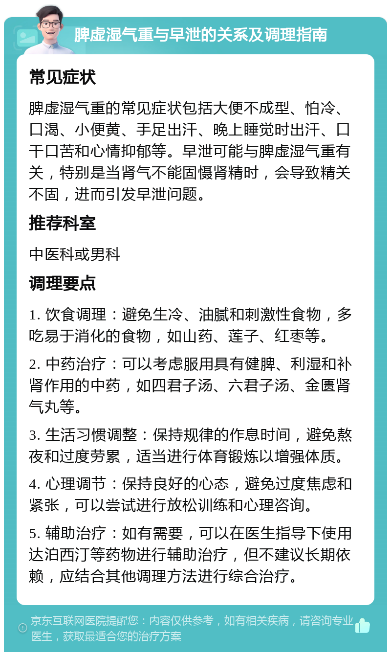 脾虚湿气重与早泄的关系及调理指南 常见症状 脾虚湿气重的常见症状包括大便不成型、怕冷、口渴、小便黄、手足出汗、晚上睡觉时出汗、口干口苦和心情抑郁等。早泄可能与脾虚湿气重有关，特别是当肾气不能固慑肾精时，会导致精关不固，进而引发早泄问题。 推荐科室 中医科或男科 调理要点 1. 饮食调理：避免生冷、油腻和刺激性食物，多吃易于消化的食物，如山药、莲子、红枣等。 2. 中药治疗：可以考虑服用具有健脾、利湿和补肾作用的中药，如四君子汤、六君子汤、金匮肾气丸等。 3. 生活习惯调整：保持规律的作息时间，避免熬夜和过度劳累，适当进行体育锻炼以增强体质。 4. 心理调节：保持良好的心态，避免过度焦虑和紧张，可以尝试进行放松训练和心理咨询。 5. 辅助治疗：如有需要，可以在医生指导下使用达泊西汀等药物进行辅助治疗，但不建议长期依赖，应结合其他调理方法进行综合治疗。