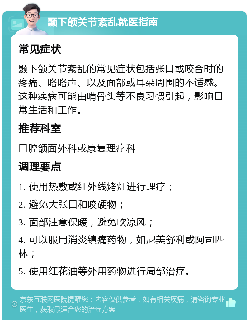 颞下颌关节紊乱就医指南 常见症状 颞下颌关节紊乱的常见症状包括张口或咬合时的疼痛、咯咯声、以及面部或耳朵周围的不适感。这种疾病可能由啃骨头等不良习惯引起，影响日常生活和工作。 推荐科室 口腔颌面外科或康复理疗科 调理要点 1. 使用热敷或红外线烤灯进行理疗； 2. 避免大张口和咬硬物； 3. 面部注意保暖，避免吹凉风； 4. 可以服用消炎镇痛药物，如尼美舒利或阿司匹林； 5. 使用红花油等外用药物进行局部治疗。