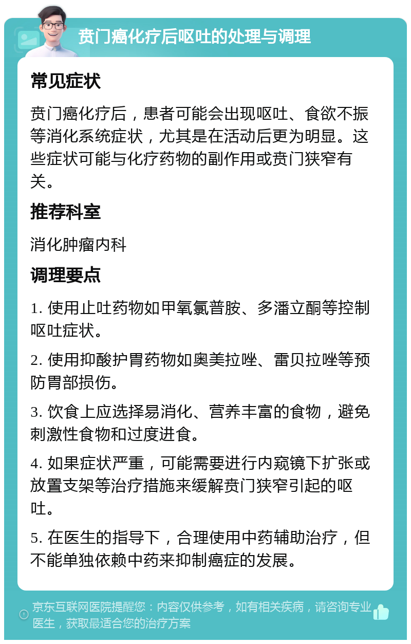 贲门癌化疗后呕吐的处理与调理 常见症状 贲门癌化疗后，患者可能会出现呕吐、食欲不振等消化系统症状，尤其是在活动后更为明显。这些症状可能与化疗药物的副作用或贲门狭窄有关。 推荐科室 消化肿瘤内科 调理要点 1. 使用止吐药物如甲氧氯普胺、多潘立酮等控制呕吐症状。 2. 使用抑酸护胃药物如奥美拉唑、雷贝拉唑等预防胃部损伤。 3. 饮食上应选择易消化、营养丰富的食物，避免刺激性食物和过度进食。 4. 如果症状严重，可能需要进行内窥镜下扩张或放置支架等治疗措施来缓解贲门狭窄引起的呕吐。 5. 在医生的指导下，合理使用中药辅助治疗，但不能单独依赖中药来抑制癌症的发展。