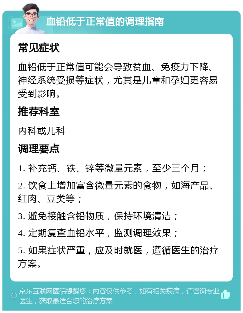 血铅低于正常值的调理指南 常见症状 血铅低于正常值可能会导致贫血、免疫力下降、神经系统受损等症状，尤其是儿童和孕妇更容易受到影响。 推荐科室 内科或儿科 调理要点 1. 补充钙、铁、锌等微量元素，至少三个月； 2. 饮食上增加富含微量元素的食物，如海产品、红肉、豆类等； 3. 避免接触含铅物质，保持环境清洁； 4. 定期复查血铅水平，监测调理效果； 5. 如果症状严重，应及时就医，遵循医生的治疗方案。