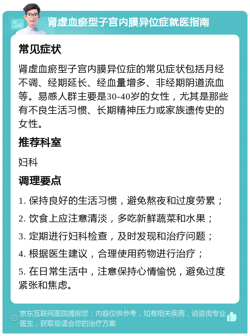 肾虚血瘀型子宫内膜异位症就医指南 常见症状 肾虚血瘀型子宫内膜异位症的常见症状包括月经不调、经期延长、经血量增多、非经期阴道流血等。易感人群主要是30-40岁的女性，尤其是那些有不良生活习惯、长期精神压力或家族遗传史的女性。 推荐科室 妇科 调理要点 1. 保持良好的生活习惯，避免熬夜和过度劳累； 2. 饮食上应注意清淡，多吃新鲜蔬菜和水果； 3. 定期进行妇科检查，及时发现和治疗问题； 4. 根据医生建议，合理使用药物进行治疗； 5. 在日常生活中，注意保持心情愉悦，避免过度紧张和焦虑。