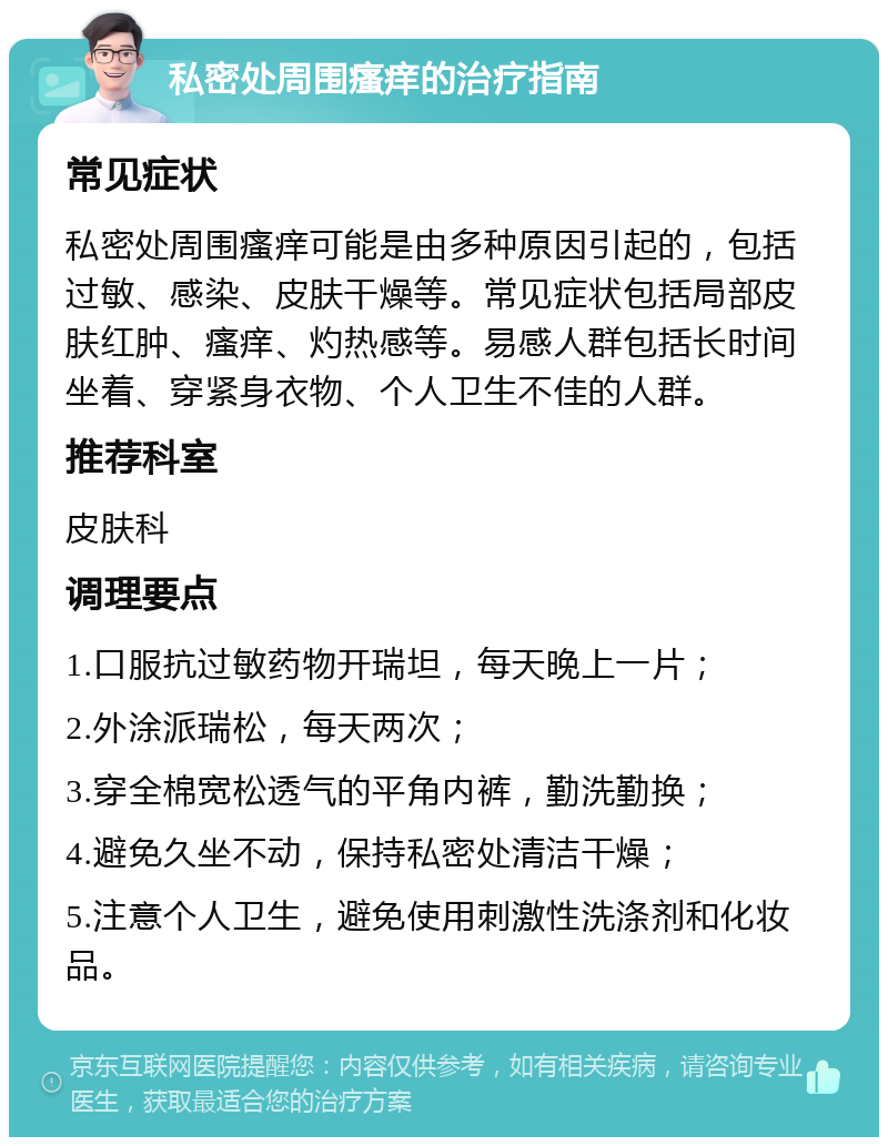 私密处周围瘙痒的治疗指南 常见症状 私密处周围瘙痒可能是由多种原因引起的，包括过敏、感染、皮肤干燥等。常见症状包括局部皮肤红肿、瘙痒、灼热感等。易感人群包括长时间坐着、穿紧身衣物、个人卫生不佳的人群。 推荐科室 皮肤科 调理要点 1.口服抗过敏药物开瑞坦，每天晚上一片； 2.外涂派瑞松，每天两次； 3.穿全棉宽松透气的平角内裤，勤洗勤换； 4.避免久坐不动，保持私密处清洁干燥； 5.注意个人卫生，避免使用刺激性洗涤剂和化妆品。