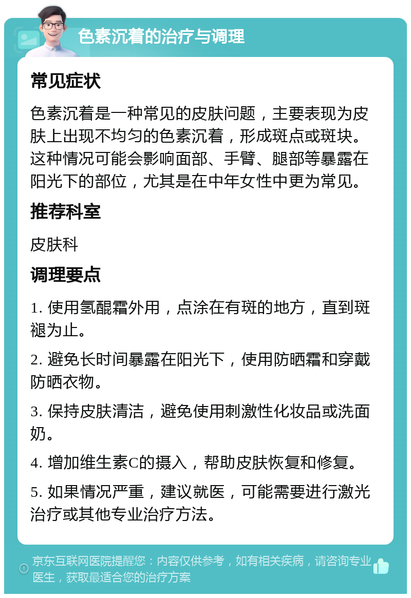 色素沉着的治疗与调理 常见症状 色素沉着是一种常见的皮肤问题，主要表现为皮肤上出现不均匀的色素沉着，形成斑点或斑块。这种情况可能会影响面部、手臂、腿部等暴露在阳光下的部位，尤其是在中年女性中更为常见。 推荐科室 皮肤科 调理要点 1. 使用氢醌霜外用，点涂在有斑的地方，直到斑褪为止。 2. 避免长时间暴露在阳光下，使用防晒霜和穿戴防晒衣物。 3. 保持皮肤清洁，避免使用刺激性化妆品或洗面奶。 4. 增加维生素C的摄入，帮助皮肤恢复和修复。 5. 如果情况严重，建议就医，可能需要进行激光治疗或其他专业治疗方法。