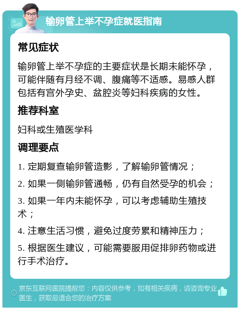 输卵管上举不孕症就医指南 常见症状 输卵管上举不孕症的主要症状是长期未能怀孕，可能伴随有月经不调、腹痛等不适感。易感人群包括有宫外孕史、盆腔炎等妇科疾病的女性。 推荐科室 妇科或生殖医学科 调理要点 1. 定期复查输卵管造影，了解输卵管情况； 2. 如果一侧输卵管通畅，仍有自然受孕的机会； 3. 如果一年内未能怀孕，可以考虑辅助生殖技术； 4. 注意生活习惯，避免过度劳累和精神压力； 5. 根据医生建议，可能需要服用促排卵药物或进行手术治疗。