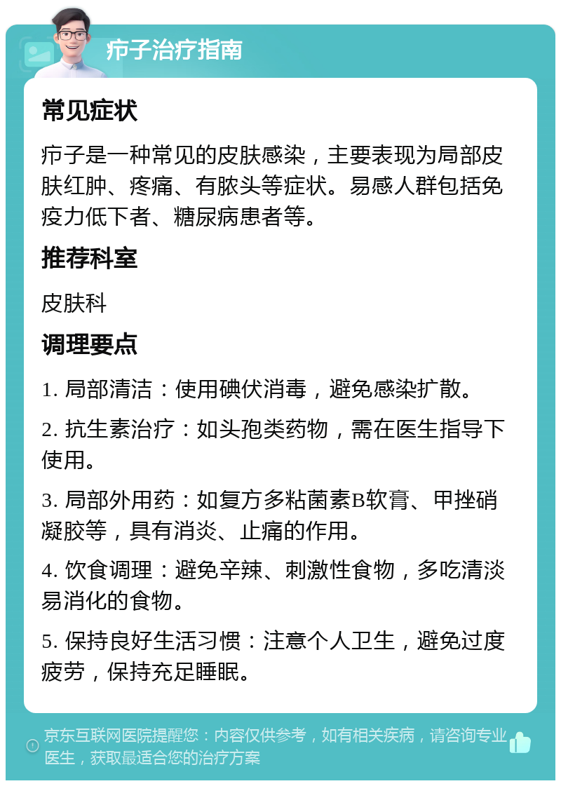 疖子治疗指南 常见症状 疖子是一种常见的皮肤感染，主要表现为局部皮肤红肿、疼痛、有脓头等症状。易感人群包括免疫力低下者、糖尿病患者等。 推荐科室 皮肤科 调理要点 1. 局部清洁：使用碘伏消毒，避免感染扩散。 2. 抗生素治疗：如头孢类药物，需在医生指导下使用。 3. 局部外用药：如复方多粘菌素B软膏、甲挫硝凝胶等，具有消炎、止痛的作用。 4. 饮食调理：避免辛辣、刺激性食物，多吃清淡易消化的食物。 5. 保持良好生活习惯：注意个人卫生，避免过度疲劳，保持充足睡眠。