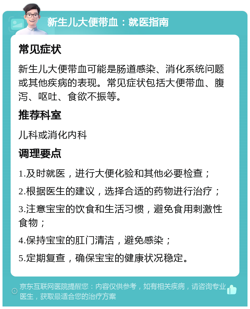 新生儿大便带血：就医指南 常见症状 新生儿大便带血可能是肠道感染、消化系统问题或其他疾病的表现。常见症状包括大便带血、腹泻、呕吐、食欲不振等。 推荐科室 儿科或消化内科 调理要点 1.及时就医，进行大便化验和其他必要检查； 2.根据医生的建议，选择合适的药物进行治疗； 3.注意宝宝的饮食和生活习惯，避免食用刺激性食物； 4.保持宝宝的肛门清洁，避免感染； 5.定期复查，确保宝宝的健康状况稳定。