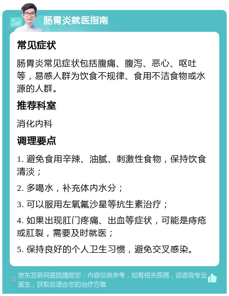 肠胃炎就医指南 常见症状 肠胃炎常见症状包括腹痛、腹泻、恶心、呕吐等，易感人群为饮食不规律、食用不洁食物或水源的人群。 推荐科室 消化内科 调理要点 1. 避免食用辛辣、油腻、刺激性食物，保持饮食清淡； 2. 多喝水，补充体内水分； 3. 可以服用左氧氟沙星等抗生素治疗； 4. 如果出现肛门疼痛、出血等症状，可能是痔疮或肛裂，需要及时就医； 5. 保持良好的个人卫生习惯，避免交叉感染。