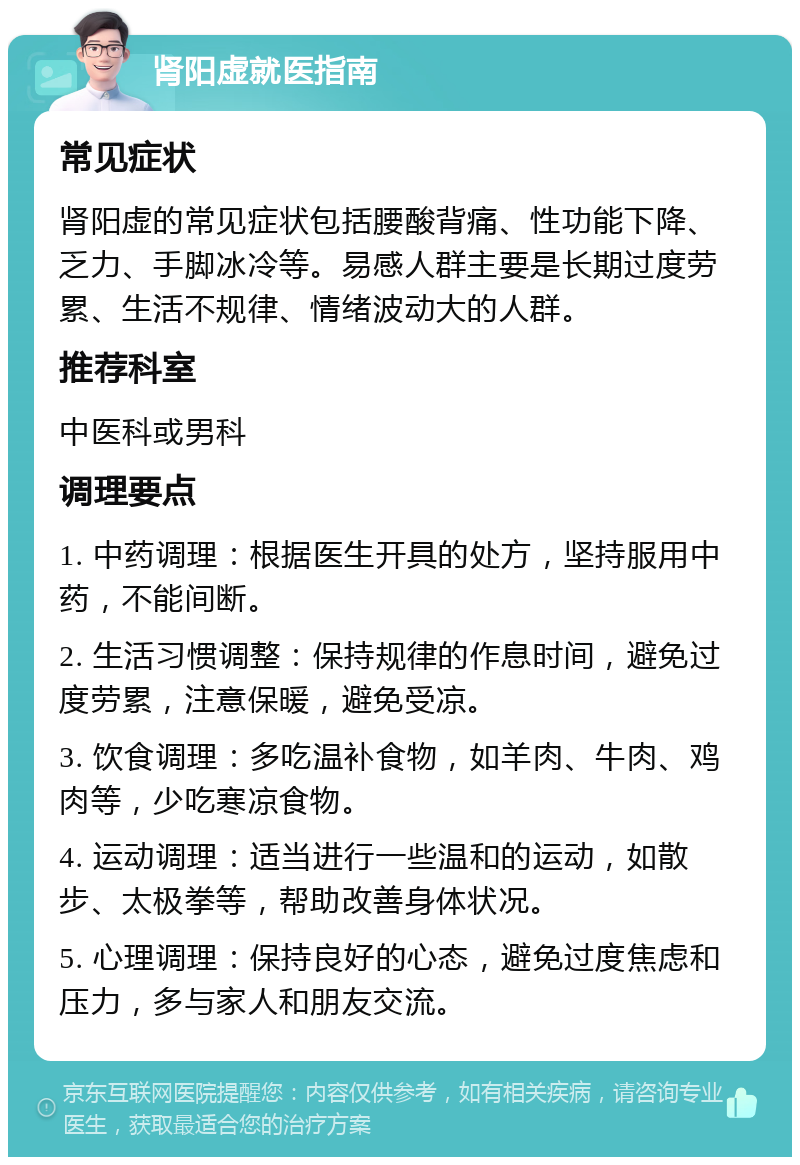 肾阳虚就医指南 常见症状 肾阳虚的常见症状包括腰酸背痛、性功能下降、乏力、手脚冰冷等。易感人群主要是长期过度劳累、生活不规律、情绪波动大的人群。 推荐科室 中医科或男科 调理要点 1. 中药调理：根据医生开具的处方，坚持服用中药，不能间断。 2. 生活习惯调整：保持规律的作息时间，避免过度劳累，注意保暖，避免受凉。 3. 饮食调理：多吃温补食物，如羊肉、牛肉、鸡肉等，少吃寒凉食物。 4. 运动调理：适当进行一些温和的运动，如散步、太极拳等，帮助改善身体状况。 5. 心理调理：保持良好的心态，避免过度焦虑和压力，多与家人和朋友交流。