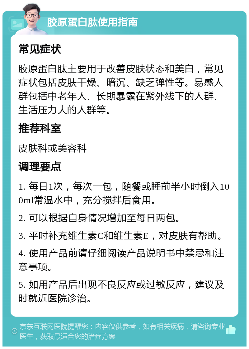 胶原蛋白肽使用指南 常见症状 胶原蛋白肽主要用于改善皮肤状态和美白，常见症状包括皮肤干燥、暗沉、缺乏弹性等。易感人群包括中老年人、长期暴露在紫外线下的人群、生活压力大的人群等。 推荐科室 皮肤科或美容科 调理要点 1. 每日1次，每次一包，随餐或睡前半小时倒入100ml常温水中，充分搅拌后食用。 2. 可以根据自身情况增加至每日两包。 3. 平时补充维生素C和维生素E，对皮肤有帮助。 4. 使用产品前请仔细阅读产品说明书中禁忌和注意事项。 5. 如用产品后出现不良反应或过敏反应，建议及时就近医院诊治。