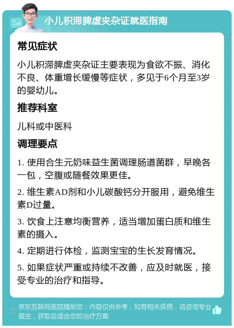 小儿积滞脾虚夹杂证就医指南 常见症状 小儿积滞脾虚夹杂证主要表现为食欲不振、消化不良、体重增长缓慢等症状，多见于6个月至3岁的婴幼儿。 推荐科室 儿科或中医科 调理要点 1. 使用合生元奶味益生菌调理肠道菌群，早晚各一包，空腹或随餐效果更佳。 2. 维生素AD剂和小儿碳酸钙分开服用，避免维生素D过量。 3. 饮食上注意均衡营养，适当增加蛋白质和维生素的摄入。 4. 定期进行体检，监测宝宝的生长发育情况。 5. 如果症状严重或持续不改善，应及时就医，接受专业的治疗和指导。