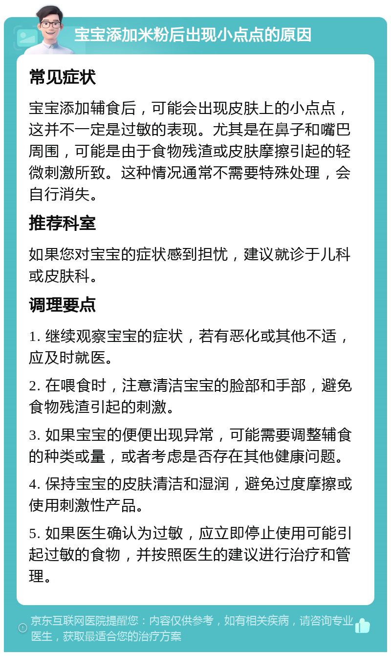 宝宝添加米粉后出现小点点的原因 常见症状 宝宝添加辅食后，可能会出现皮肤上的小点点，这并不一定是过敏的表现。尤其是在鼻子和嘴巴周围，可能是由于食物残渣或皮肤摩擦引起的轻微刺激所致。这种情况通常不需要特殊处理，会自行消失。 推荐科室 如果您对宝宝的症状感到担忧，建议就诊于儿科或皮肤科。 调理要点 1. 继续观察宝宝的症状，若有恶化或其他不适，应及时就医。 2. 在喂食时，注意清洁宝宝的脸部和手部，避免食物残渣引起的刺激。 3. 如果宝宝的便便出现异常，可能需要调整辅食的种类或量，或者考虑是否存在其他健康问题。 4. 保持宝宝的皮肤清洁和湿润，避免过度摩擦或使用刺激性产品。 5. 如果医生确认为过敏，应立即停止使用可能引起过敏的食物，并按照医生的建议进行治疗和管理。