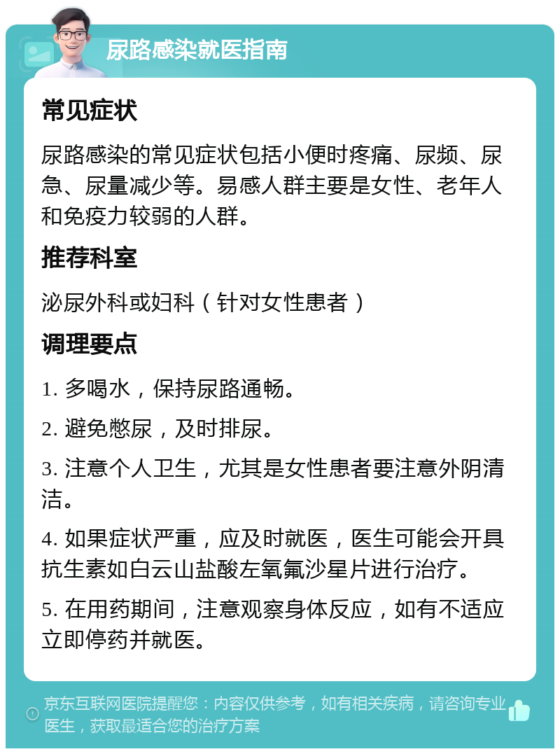 尿路感染就医指南 常见症状 尿路感染的常见症状包括小便时疼痛、尿频、尿急、尿量减少等。易感人群主要是女性、老年人和免疫力较弱的人群。 推荐科室 泌尿外科或妇科（针对女性患者） 调理要点 1. 多喝水，保持尿路通畅。 2. 避免憋尿，及时排尿。 3. 注意个人卫生，尤其是女性患者要注意外阴清洁。 4. 如果症状严重，应及时就医，医生可能会开具抗生素如白云山盐酸左氧氟沙星片进行治疗。 5. 在用药期间，注意观察身体反应，如有不适应立即停药并就医。