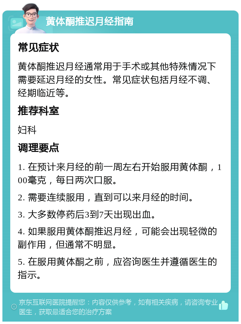 黄体酮推迟月经指南 常见症状 黄体酮推迟月经通常用于手术或其他特殊情况下需要延迟月经的女性。常见症状包括月经不调、经期临近等。 推荐科室 妇科 调理要点 1. 在预计来月经的前一周左右开始服用黄体酮，100毫克，每日两次口服。 2. 需要连续服用，直到可以来月经的时间。 3. 大多数停药后3到7天出现出血。 4. 如果服用黄体酮推迟月经，可能会出现轻微的副作用，但通常不明显。 5. 在服用黄体酮之前，应咨询医生并遵循医生的指示。