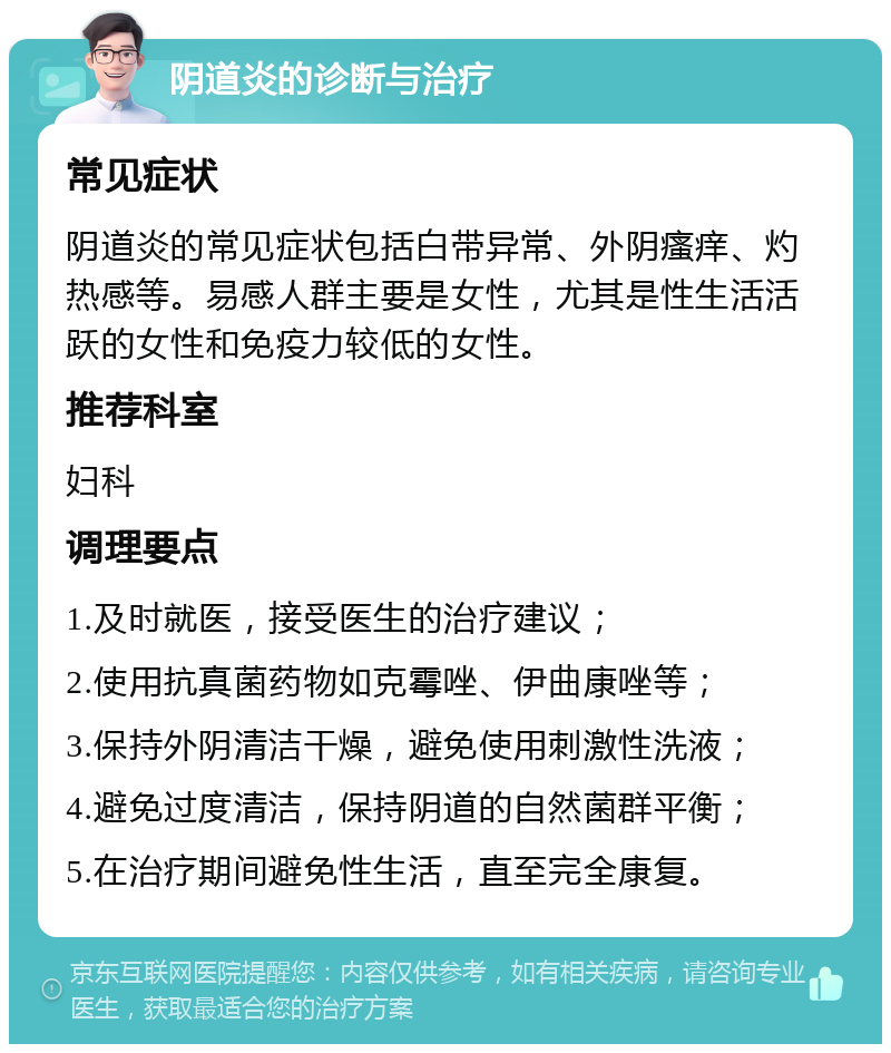 阴道炎的诊断与治疗 常见症状 阴道炎的常见症状包括白带异常、外阴瘙痒、灼热感等。易感人群主要是女性，尤其是性生活活跃的女性和免疫力较低的女性。 推荐科室 妇科 调理要点 1.及时就医，接受医生的治疗建议； 2.使用抗真菌药物如克霉唑、伊曲康唑等； 3.保持外阴清洁干燥，避免使用刺激性洗液； 4.避免过度清洁，保持阴道的自然菌群平衡； 5.在治疗期间避免性生活，直至完全康复。