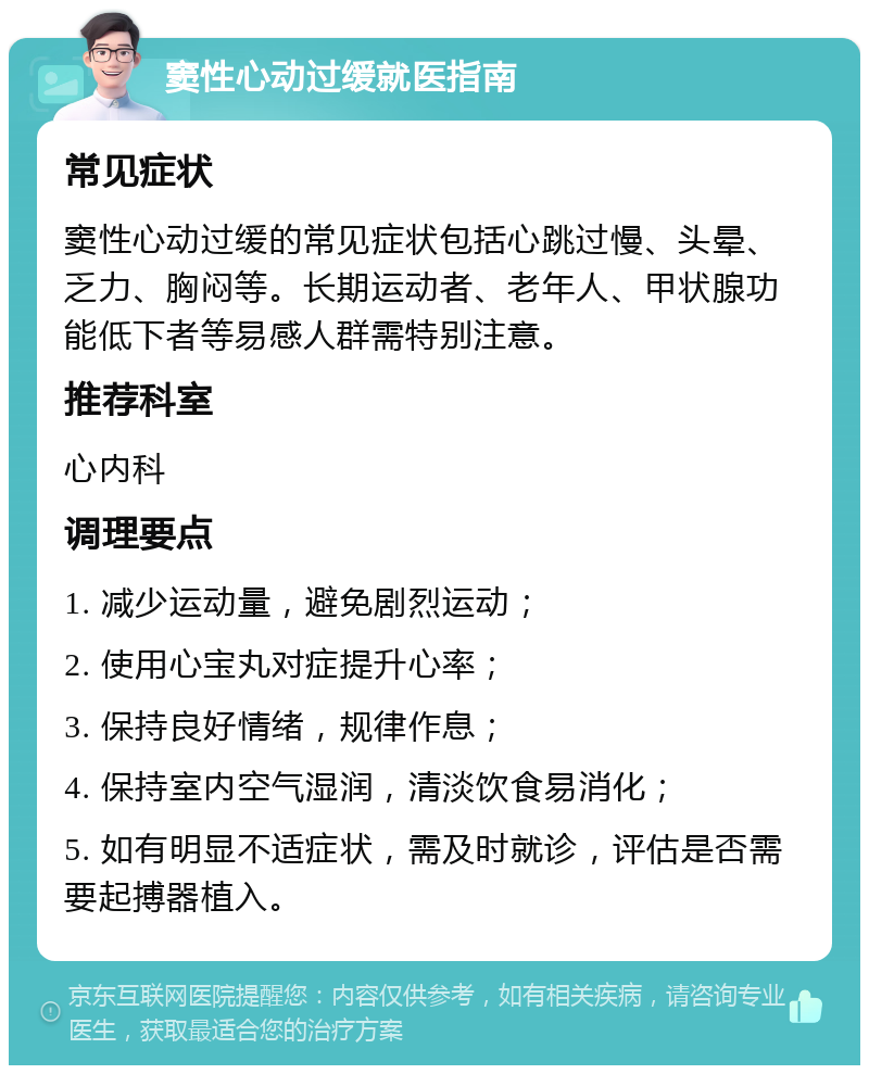 窦性心动过缓就医指南 常见症状 窦性心动过缓的常见症状包括心跳过慢、头晕、乏力、胸闷等。长期运动者、老年人、甲状腺功能低下者等易感人群需特别注意。 推荐科室 心内科 调理要点 1. 减少运动量，避免剧烈运动； 2. 使用心宝丸对症提升心率； 3. 保持良好情绪，规律作息； 4. 保持室内空气湿润，清淡饮食易消化； 5. 如有明显不适症状，需及时就诊，评估是否需要起搏器植入。