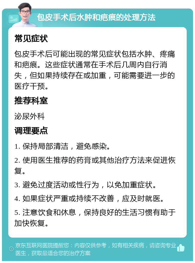 包皮手术后水肿和疤痕的处理方法 常见症状 包皮手术后可能出现的常见症状包括水肿、疼痛和疤痕。这些症状通常在手术后几周内自行消失，但如果持续存在或加重，可能需要进一步的医疗干预。 推荐科室 泌尿外科 调理要点 1. 保持局部清洁，避免感染。 2. 使用医生推荐的药膏或其他治疗方法来促进恢复。 3. 避免过度活动或性行为，以免加重症状。 4. 如果症状严重或持续不改善，应及时就医。 5. 注意饮食和休息，保持良好的生活习惯有助于加快恢复。