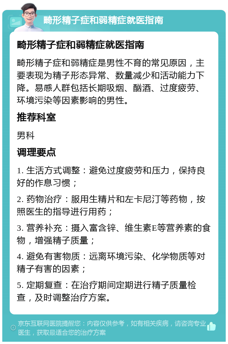 畸形精子症和弱精症就医指南 畸形精子症和弱精症就医指南 畸形精子症和弱精症是男性不育的常见原因，主要表现为精子形态异常、数量减少和活动能力下降。易感人群包括长期吸烟、酗酒、过度疲劳、环境污染等因素影响的男性。 推荐科室 男科 调理要点 1. 生活方式调整：避免过度疲劳和压力，保持良好的作息习惯； 2. 药物治疗：服用生精片和左卡尼汀等药物，按照医生的指导进行用药； 3. 营养补充：摄入富含锌、维生素E等营养素的食物，增强精子质量； 4. 避免有害物质：远离环境污染、化学物质等对精子有害的因素； 5. 定期复查：在治疗期间定期进行精子质量检查，及时调整治疗方案。