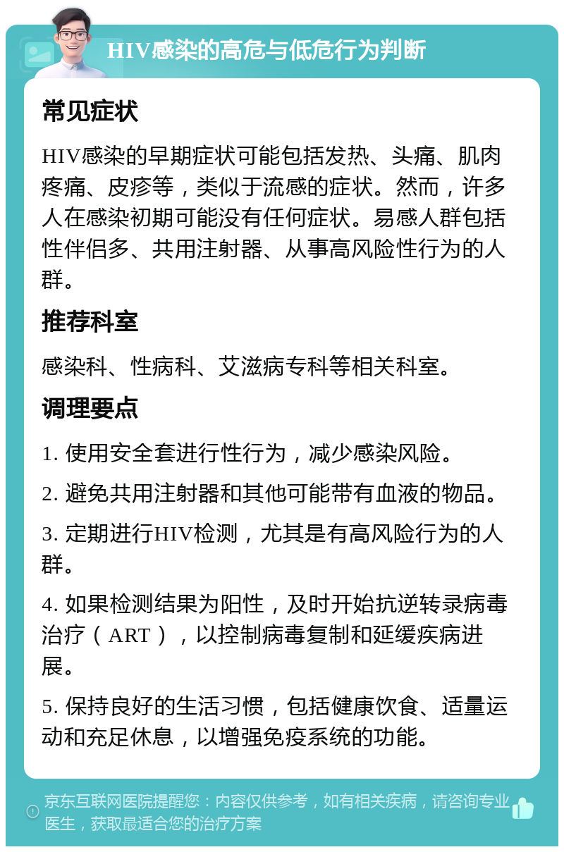 HIV感染的高危与低危行为判断 常见症状 HIV感染的早期症状可能包括发热、头痛、肌肉疼痛、皮疹等，类似于流感的症状。然而，许多人在感染初期可能没有任何症状。易感人群包括性伴侣多、共用注射器、从事高风险性行为的人群。 推荐科室 感染科、性病科、艾滋病专科等相关科室。 调理要点 1. 使用安全套进行性行为，减少感染风险。 2. 避免共用注射器和其他可能带有血液的物品。 3. 定期进行HIV检测，尤其是有高风险行为的人群。 4. 如果检测结果为阳性，及时开始抗逆转录病毒治疗（ART），以控制病毒复制和延缓疾病进展。 5. 保持良好的生活习惯，包括健康饮食、适量运动和充足休息，以增强免疫系统的功能。