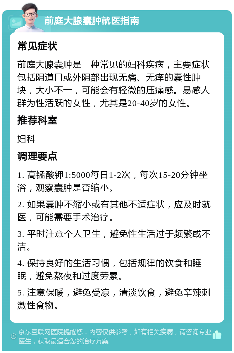 前庭大腺囊肿就医指南 常见症状 前庭大腺囊肿是一种常见的妇科疾病，主要症状包括阴道口或外阴部出现无痛、无痒的囊性肿块，大小不一，可能会有轻微的压痛感。易感人群为性活跃的女性，尤其是20-40岁的女性。 推荐科室 妇科 调理要点 1. 高锰酸钾1:5000每日1-2次，每次15-20分钟坐浴，观察囊肿是否缩小。 2. 如果囊肿不缩小或有其他不适症状，应及时就医，可能需要手术治疗。 3. 平时注意个人卫生，避免性生活过于频繁或不洁。 4. 保持良好的生活习惯，包括规律的饮食和睡眠，避免熬夜和过度劳累。 5. 注意保暖，避免受凉，清淡饮食，避免辛辣刺激性食物。