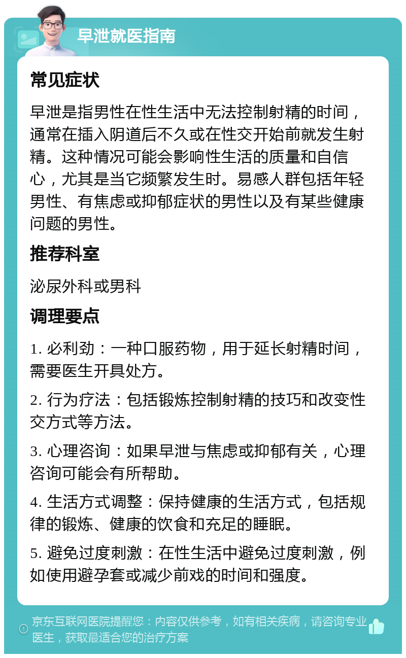 早泄就医指南 常见症状 早泄是指男性在性生活中无法控制射精的时间，通常在插入阴道后不久或在性交开始前就发生射精。这种情况可能会影响性生活的质量和自信心，尤其是当它频繁发生时。易感人群包括年轻男性、有焦虑或抑郁症状的男性以及有某些健康问题的男性。 推荐科室 泌尿外科或男科 调理要点 1. 必利劲：一种口服药物，用于延长射精时间，需要医生开具处方。 2. 行为疗法：包括锻炼控制射精的技巧和改变性交方式等方法。 3. 心理咨询：如果早泄与焦虑或抑郁有关，心理咨询可能会有所帮助。 4. 生活方式调整：保持健康的生活方式，包括规律的锻炼、健康的饮食和充足的睡眠。 5. 避免过度刺激：在性生活中避免过度刺激，例如使用避孕套或减少前戏的时间和强度。