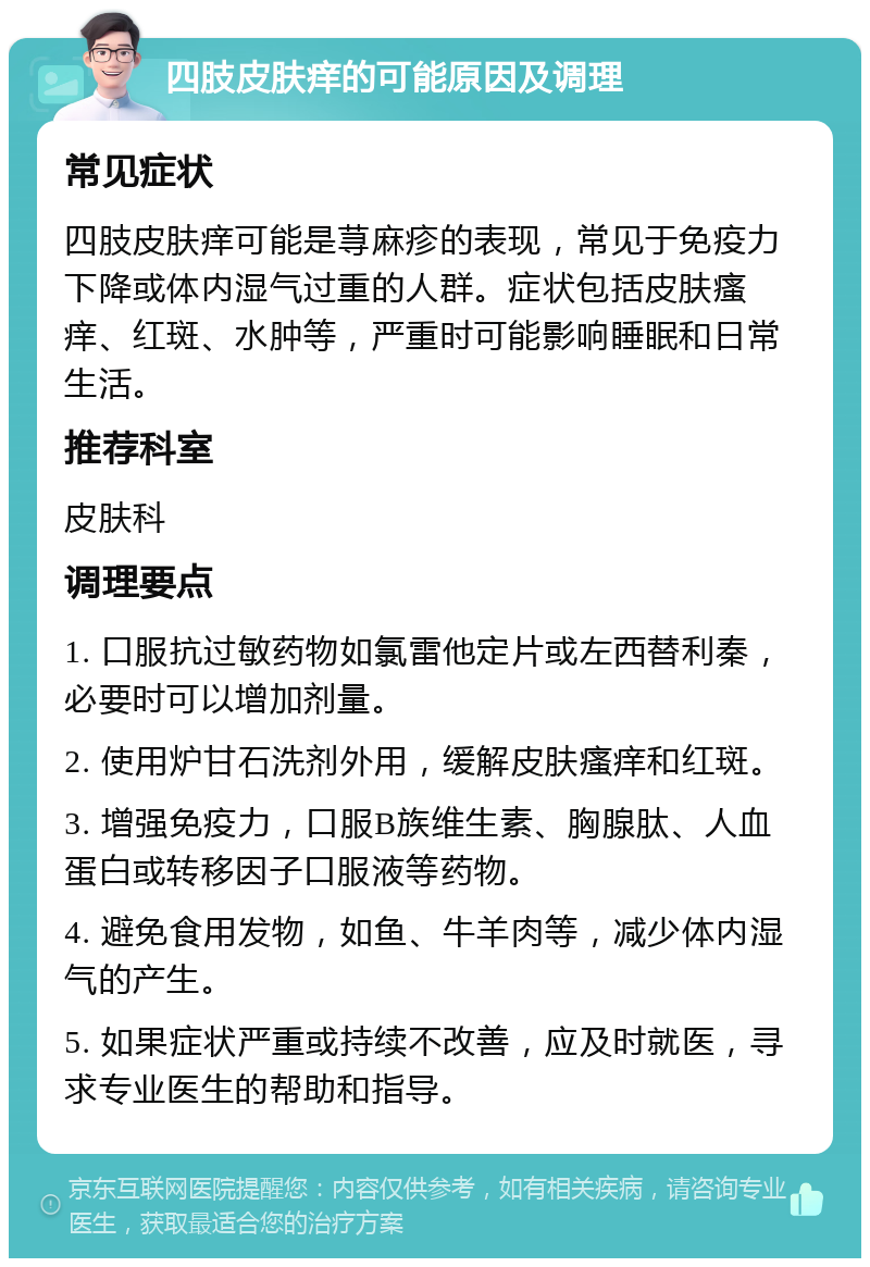 四肢皮肤痒的可能原因及调理 常见症状 四肢皮肤痒可能是荨麻疹的表现，常见于免疫力下降或体内湿气过重的人群。症状包括皮肤瘙痒、红斑、水肿等，严重时可能影响睡眠和日常生活。 推荐科室 皮肤科 调理要点 1. 口服抗过敏药物如氯雷他定片或左西替利秦，必要时可以增加剂量。 2. 使用炉甘石洗剂外用，缓解皮肤瘙痒和红斑。 3. 增强免疫力，口服B族维生素、胸腺肽、人血蛋白或转移因子口服液等药物。 4. 避免食用发物，如鱼、牛羊肉等，减少体内湿气的产生。 5. 如果症状严重或持续不改善，应及时就医，寻求专业医生的帮助和指导。