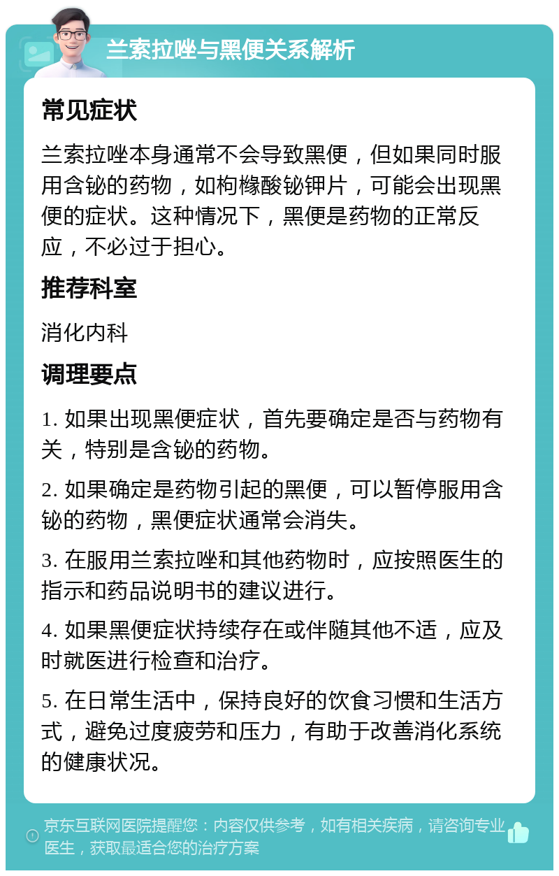 兰索拉唑与黑便关系解析 常见症状 兰索拉唑本身通常不会导致黑便，但如果同时服用含铋的药物，如枸橼酸铋钾片，可能会出现黑便的症状。这种情况下，黑便是药物的正常反应，不必过于担心。 推荐科室 消化内科 调理要点 1. 如果出现黑便症状，首先要确定是否与药物有关，特别是含铋的药物。 2. 如果确定是药物引起的黑便，可以暂停服用含铋的药物，黑便症状通常会消失。 3. 在服用兰索拉唑和其他药物时，应按照医生的指示和药品说明书的建议进行。 4. 如果黑便症状持续存在或伴随其他不适，应及时就医进行检查和治疗。 5. 在日常生活中，保持良好的饮食习惯和生活方式，避免过度疲劳和压力，有助于改善消化系统的健康状况。