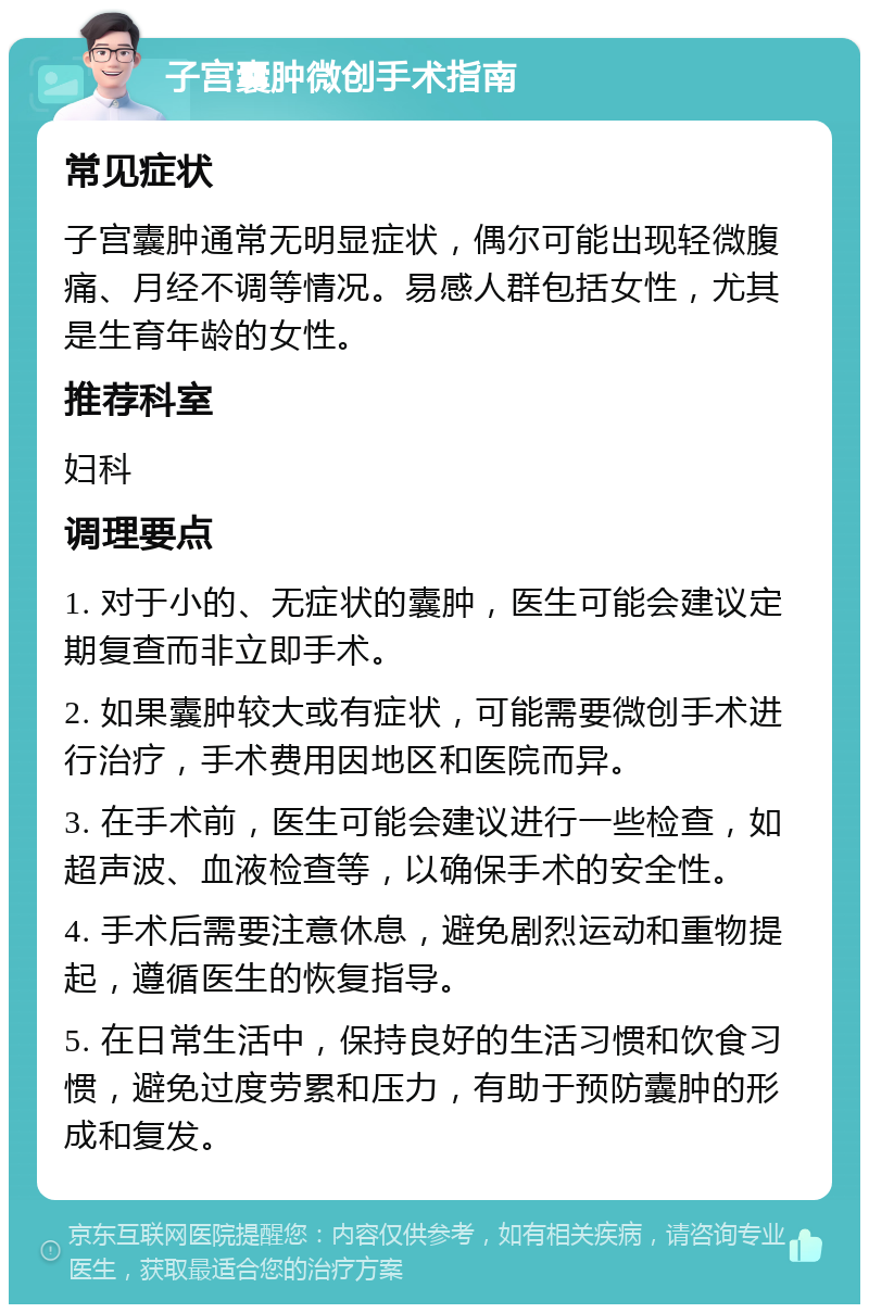 子宫囊肿微创手术指南 常见症状 子宫囊肿通常无明显症状，偶尔可能出现轻微腹痛、月经不调等情况。易感人群包括女性，尤其是生育年龄的女性。 推荐科室 妇科 调理要点 1. 对于小的、无症状的囊肿，医生可能会建议定期复查而非立即手术。 2. 如果囊肿较大或有症状，可能需要微创手术进行治疗，手术费用因地区和医院而异。 3. 在手术前，医生可能会建议进行一些检查，如超声波、血液检查等，以确保手术的安全性。 4. 手术后需要注意休息，避免剧烈运动和重物提起，遵循医生的恢复指导。 5. 在日常生活中，保持良好的生活习惯和饮食习惯，避免过度劳累和压力，有助于预防囊肿的形成和复发。