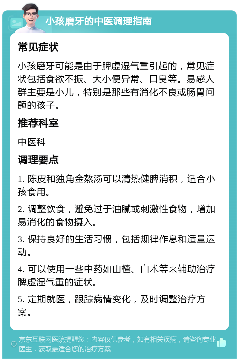 小孩磨牙的中医调理指南 常见症状 小孩磨牙可能是由于脾虚湿气重引起的，常见症状包括食欲不振、大小便异常、口臭等。易感人群主要是小儿，特别是那些有消化不良或肠胃问题的孩子。 推荐科室 中医科 调理要点 1. 陈皮和独角金熬汤可以清热健脾消积，适合小孩食用。 2. 调整饮食，避免过于油腻或刺激性食物，增加易消化的食物摄入。 3. 保持良好的生活习惯，包括规律作息和适量运动。 4. 可以使用一些中药如山楂、白术等来辅助治疗脾虚湿气重的症状。 5. 定期就医，跟踪病情变化，及时调整治疗方案。